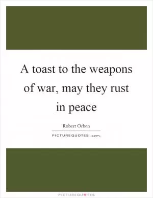 A toast to the weapons of war, may they rust in peace Picture Quote #1