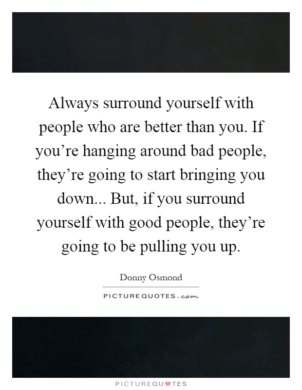 Always surround yourself with people who are better than you. If you're hanging around bad people, they're going to start bringing you down... But, if you surround yourself with good people, they're going to be pulling you up Picture Quote #1