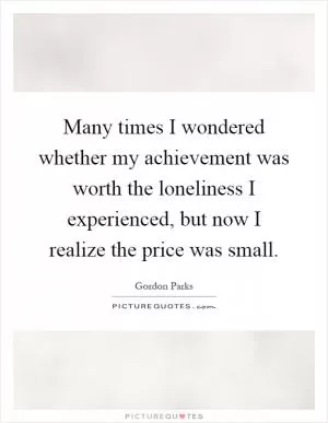 Many times I wondered whether my achievement was worth the loneliness I experienced, but now I realize the price was small Picture Quote #1