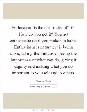 Enthusiasm is the electricity of life. How do you get it? You act enthusiastic until you make it a habit. Enthusiasm is natural; it is being alive, taking the initiative, seeing the importance of what you do, giving it dignity and making what you do important to yourself and to others Picture Quote #1