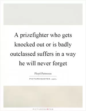 A prizefighter who gets knocked out or is badly outclassed suffers in a way he will never forget Picture Quote #1