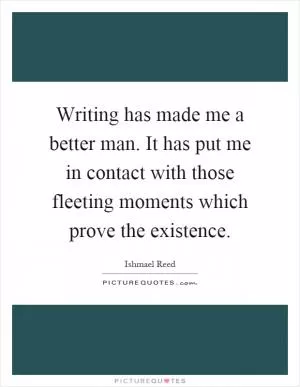 Writing has made me a better man. It has put me in contact with those fleeting moments which prove the existence Picture Quote #1
