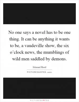 No one says a novel has to be one thing. It can be anything it wants to be, a vaudeville show, the six o’clock news, the mumblings of wild men saddled by demons Picture Quote #1