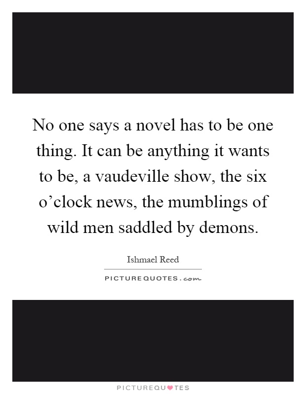 No one says a novel has to be one thing. It can be anything it wants to be, a vaudeville show, the six o'clock news, the mumblings of wild men saddled by demons Picture Quote #1