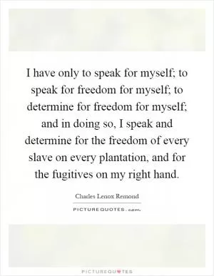 I have only to speak for myself; to speak for freedom for myself; to determine for freedom for myself; and in doing so, I speak and determine for the freedom of every slave on every plantation, and for the fugitives on my right hand Picture Quote #1