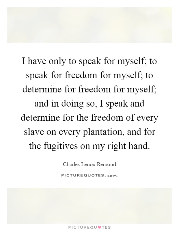 I have only to speak for myself; to speak for freedom for myself; to determine for freedom for myself; and in doing so, I speak and determine for the freedom of every slave on every plantation, and for the fugitives on my right hand Picture Quote #1