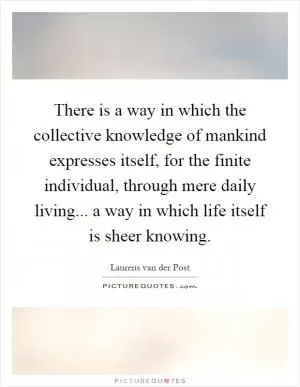 There is a way in which the collective knowledge of mankind expresses itself, for the finite individual, through mere daily living... a way in which life itself is sheer knowing Picture Quote #1