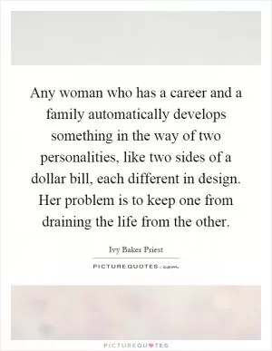 Any woman who has a career and a family automatically develops something in the way of two personalities, like two sides of a dollar bill, each different in design. Her problem is to keep one from draining the life from the other Picture Quote #1