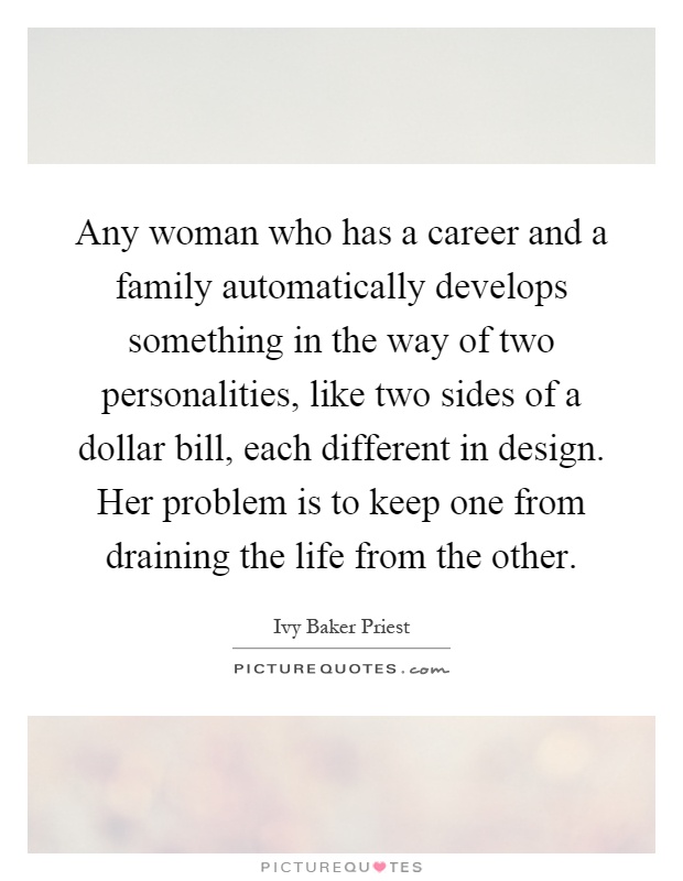 Any woman who has a career and a family automatically develops something in the way of two personalities, like two sides of a dollar bill, each different in design. Her problem is to keep one from draining the life from the other Picture Quote #1