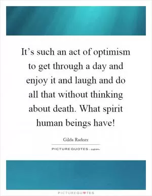 It’s such an act of optimism to get through a day and enjoy it and laugh and do all that without thinking about death. What spirit human beings have! Picture Quote #1