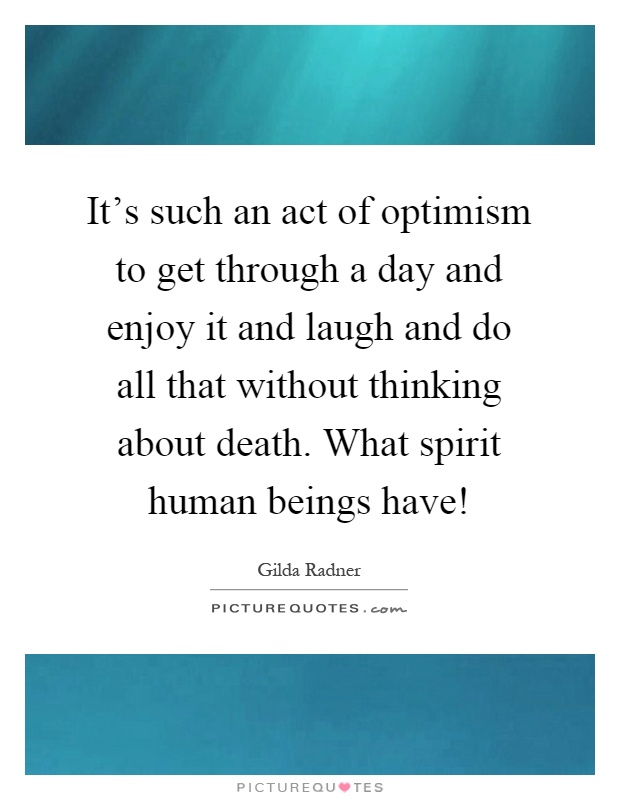 It's such an act of optimism to get through a day and enjoy it and laugh and do all that without thinking about death. What spirit human beings have! Picture Quote #1