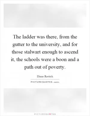 The ladder was there, from the gutter to the university, and for those stalwart enough to ascend it, the schools were a boon and a path out of poverty Picture Quote #1
