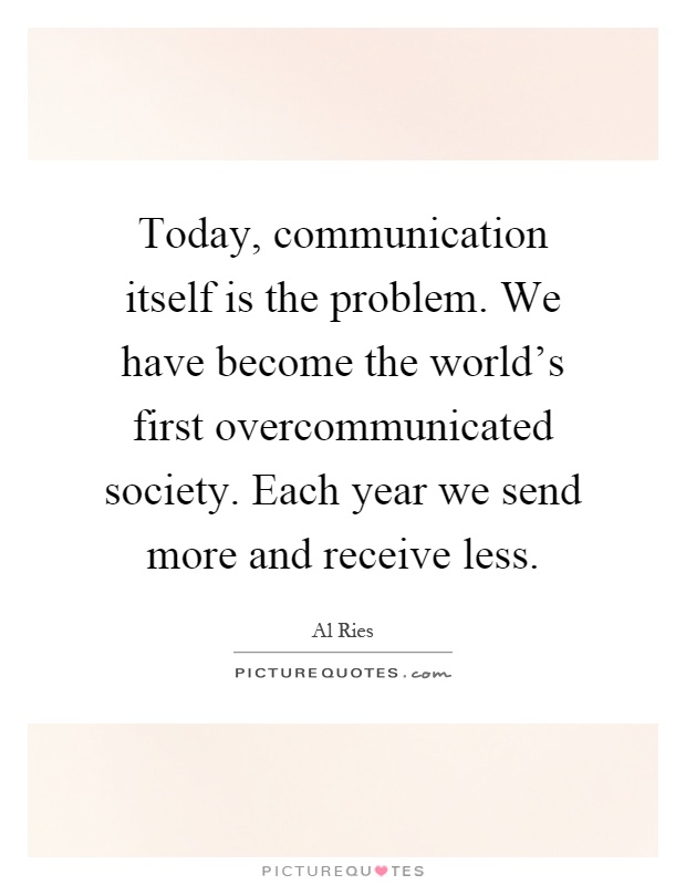 Today, communication itself is the problem. We have become the world's first overcommunicated society. Each year we send more and receive less Picture Quote #1