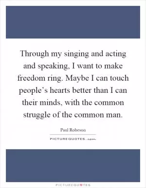 Through my singing and acting and speaking, I want to make freedom ring. Maybe I can touch people’s hearts better than I can their minds, with the common struggle of the common man Picture Quote #1