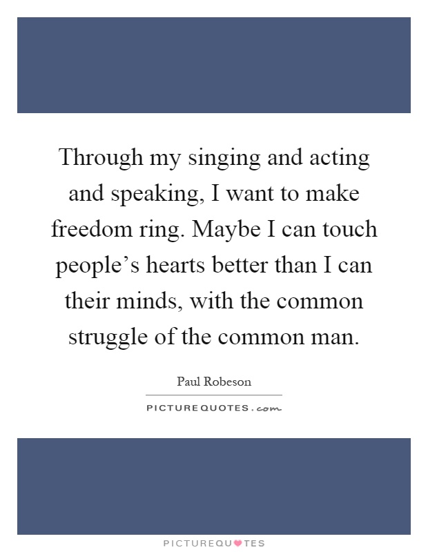 Through my singing and acting and speaking, I want to make freedom ring. Maybe I can touch people's hearts better than I can their minds, with the common struggle of the common man Picture Quote #1