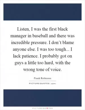 Listen, I was the first black manager in baseball and there was incredible pressure. I don’t blame anyone else. I was too tough... I lack patience. I probably got on guys a little too hard, with the wrong tone of voice Picture Quote #1