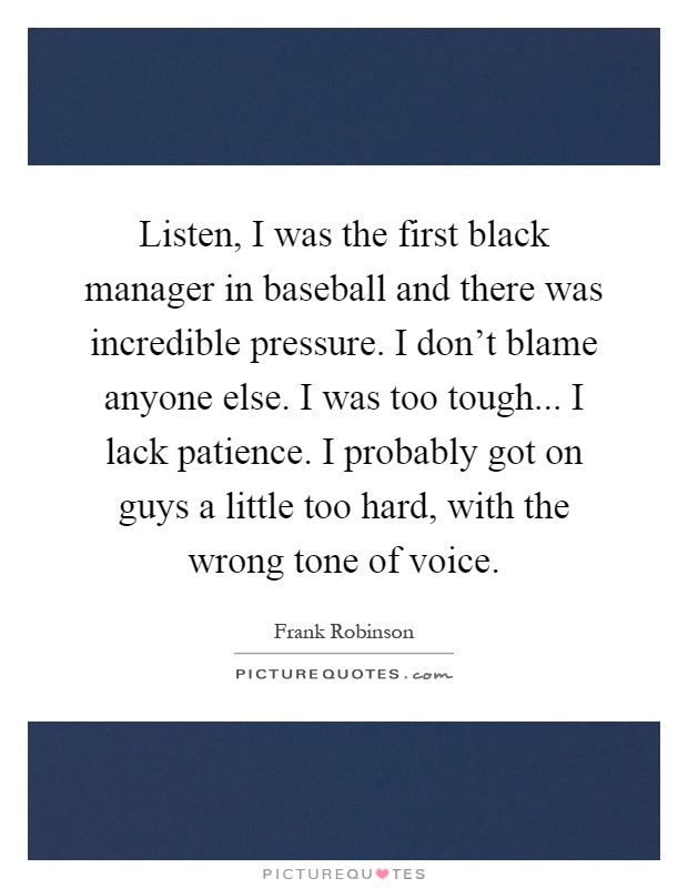 Listen, I was the first black manager in baseball and there was incredible pressure. I don't blame anyone else. I was too tough... I lack patience. I probably got on guys a little too hard, with the wrong tone of voice Picture Quote #1