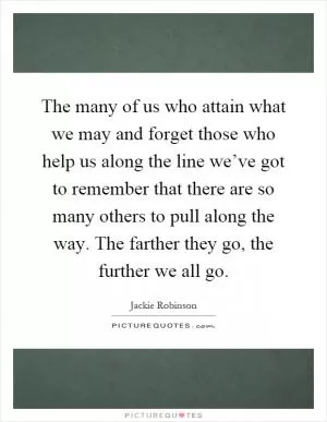 The many of us who attain what we may and forget those who help us along the line we’ve got to remember that there are so many others to pull along the way. The farther they go, the further we all go Picture Quote #1