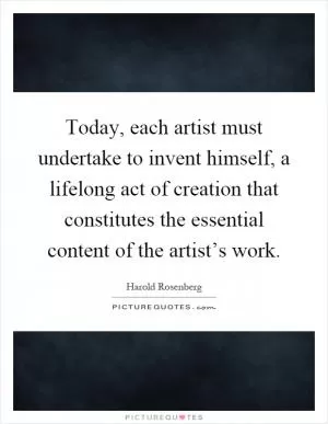Today, each artist must undertake to invent himself, a lifelong act of creation that constitutes the essential content of the artist’s work Picture Quote #1
