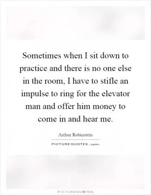 Sometimes when I sit down to practice and there is no one else in the room, I have to stifle an impulse to ring for the elevator man and offer him money to come in and hear me Picture Quote #1