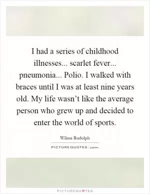 I had a series of childhood illnesses... scarlet fever... pneumonia... Polio. I walked with braces until I was at least nine years old. My life wasn’t like the average person who grew up and decided to enter the world of sports Picture Quote #1
