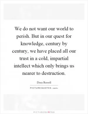 We do not want our world to perish. But in our quest for knowledge, century by century, we have placed all our trust in a cold, impartial intellect which only brings us nearer to destruction Picture Quote #1