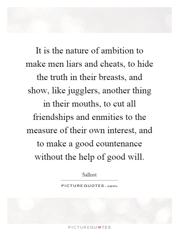 It is the nature of ambition to make men liars and cheats, to hide the truth in their breasts, and show, like jugglers, another thing in their mouths, to cut all friendships and enmities to the measure of their own interest, and to make a good countenance without the help of good will Picture Quote #1