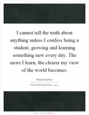 I cannot tell the truth about anything unless I confess being a student, growing and learning something new every day. The more I learn, the clearer my view of the world becomes Picture Quote #1