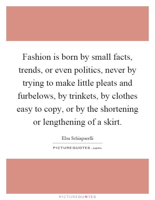 Fashion is born by small facts, trends, or even politics, never by trying to make little pleats and furbelows, by trinkets, by clothes easy to copy, or by the shortening or lengthening of a skirt Picture Quote #1