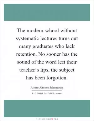 The modern school without systematic lectures turns out many graduates who lack retention. No sooner has the sound of the word left their teacher’s lips, the subject has been forgotten Picture Quote #1
