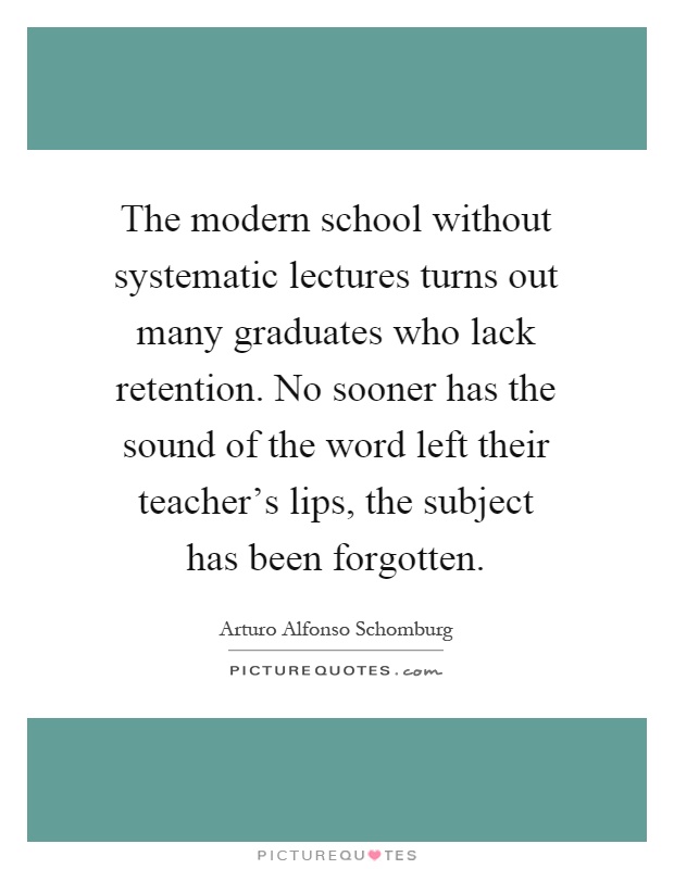The modern school without systematic lectures turns out many graduates who lack retention. No sooner has the sound of the word left their teacher's lips, the subject has been forgotten Picture Quote #1