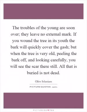 The troubles of the young are soon over; they leave no external mark. If you wound the tree in its youth the bark will quickly cover the gash; but when the tree is very old, peeling the bark off, and looking carefully, you will see the scar there still. All that is buried is not dead Picture Quote #1