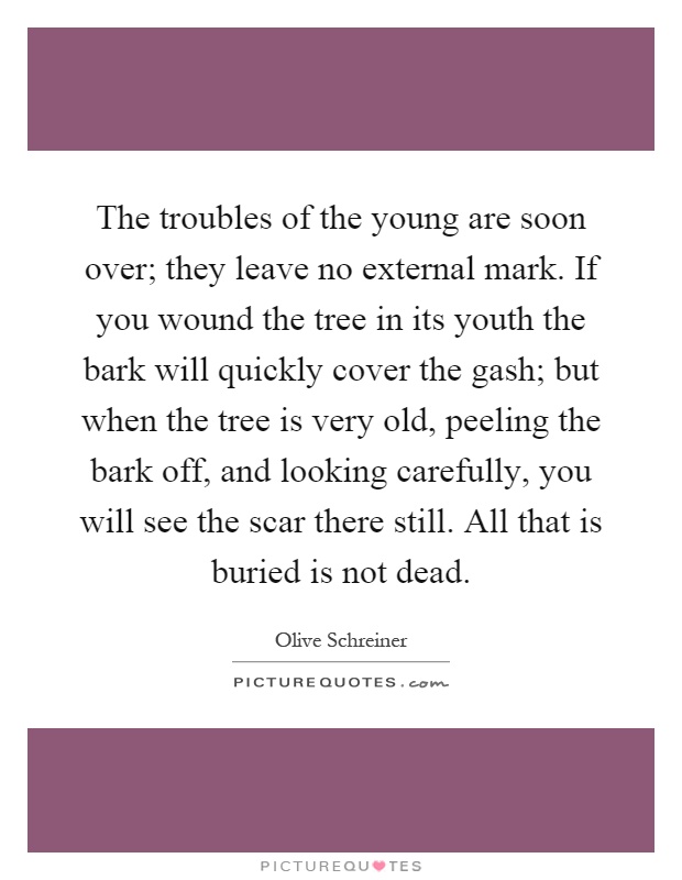 The troubles of the young are soon over; they leave no external mark. If you wound the tree in its youth the bark will quickly cover the gash; but when the tree is very old, peeling the bark off, and looking carefully, you will see the scar there still. All that is buried is not dead Picture Quote #1