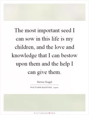 The most important seed I can sow in this life is my children, and the love and knowledge that I can bestow upon them and the help I can give them Picture Quote #1