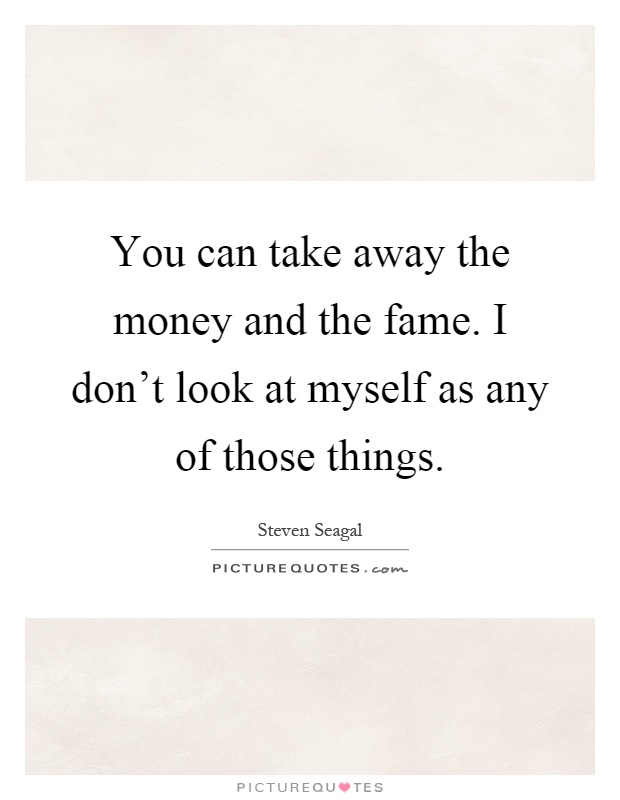 You can take away the money and the fame. I don't look at myself as any of those things Picture Quote #1