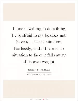 If one is willing to do a thing he is afraid to do, he does not have to... face a situation fearlessly, and if there is no situation to face; it falls away of its own weight Picture Quote #1