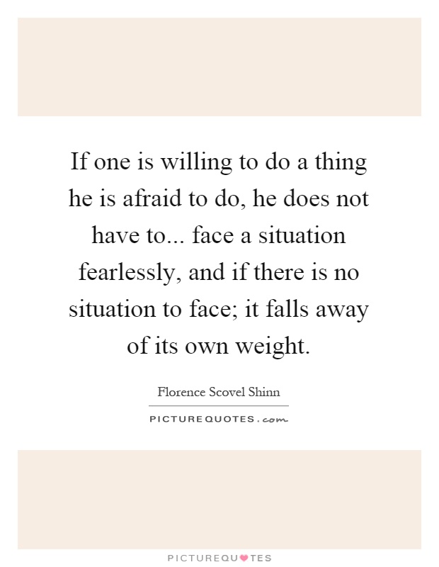 If one is willing to do a thing he is afraid to do, he does not have to... face a situation fearlessly, and if there is no situation to face; it falls away of its own weight Picture Quote #1