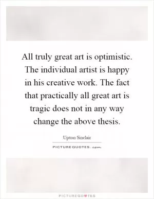 All truly great art is optimistic. The individual artist is happy in his creative work. The fact that practically all great art is tragic does not in any way change the above thesis Picture Quote #1