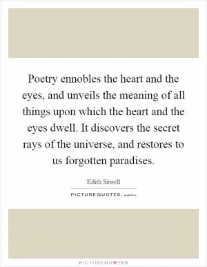 Poetry ennobles the heart and the eyes, and unveils the meaning of all things upon which the heart and the eyes dwell. It discovers the secret rays of the universe, and restores to us forgotten paradises Picture Quote #1