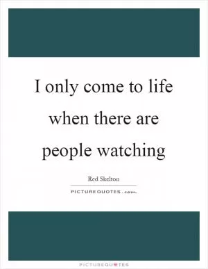 I only come to life when there are people watching Picture Quote #1