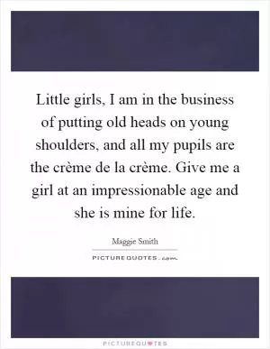 Little girls, I am in the business of putting old heads on young shoulders, and all my pupils are the crème de la crème. Give me a girl at an impressionable age and she is mine for life Picture Quote #1