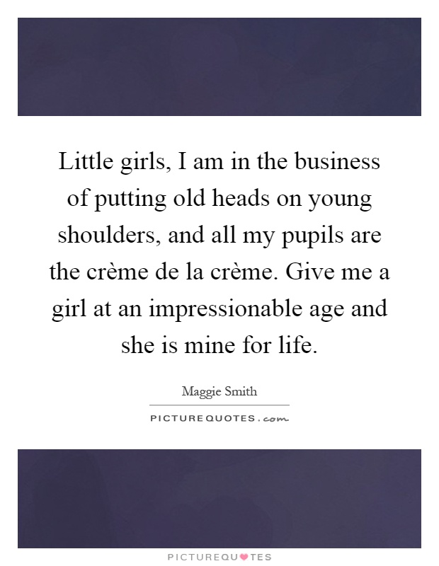 Little girls, I am in the business of putting old heads on young shoulders, and all my pupils are the crème de la crème. Give me a girl at an impressionable age and she is mine for life Picture Quote #1