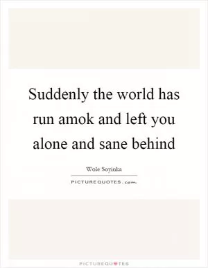 Suddenly the world has run amok and left you alone and sane behind Picture Quote #1