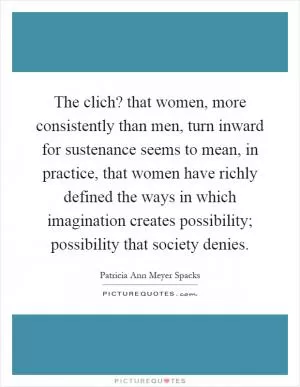 The clich? that women, more consistently than men, turn inward for sustenance seems to mean, in practice, that women have richly defined the ways in which imagination creates possibility; possibility that society denies Picture Quote #1