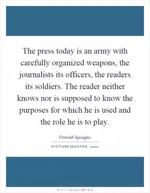 The press today is an army with carefully organized weapons, the journalists its officers, the readers its soldiers. The reader neither knows nor is supposed to know the purposes for which he is used and the role he is to play Picture Quote #1