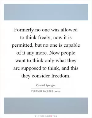 Formerly no one was allowed to think freely; now it is permitted, but no one is capable of it any more. Now people want to think only what they are supposed to think, and this they consider freedom Picture Quote #1