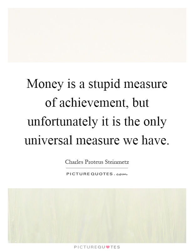 Money is a stupid measure of achievement, but unfortunately it is the only universal measure we have Picture Quote #1