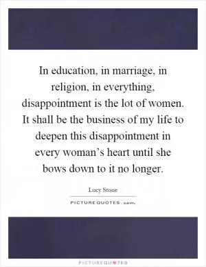 In education, in marriage, in religion, in everything, disappointment is the lot of women. It shall be the business of my life to deepen this disappointment in every woman’s heart until she bows down to it no longer Picture Quote #1