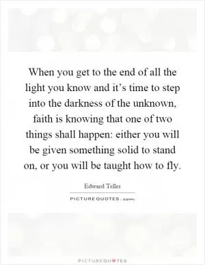 When you get to the end of all the light you know and it’s time to step into the darkness of the unknown, faith is knowing that one of two things shall happen: either you will be given something solid to stand on, or you will be taught how to fly Picture Quote #1