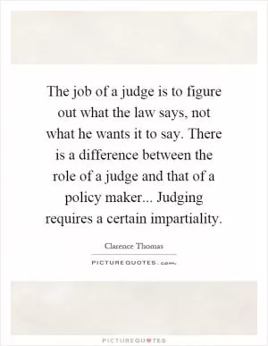 The job of a judge is to figure out what the law says, not what he wants it to say. There is a difference between the role of a judge and that of a policy maker... Judging requires a certain impartiality Picture Quote #1